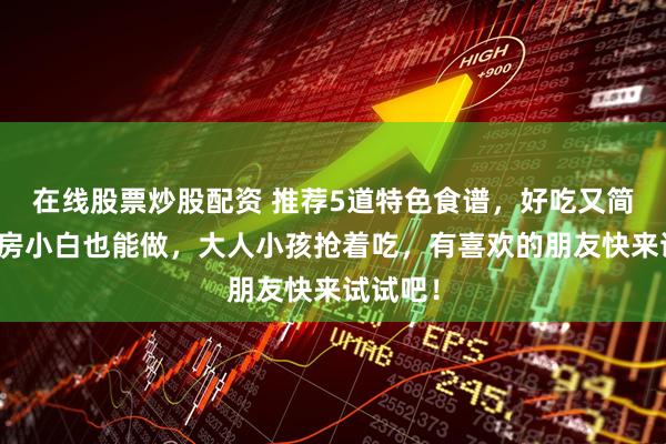 在线股票炒股配资 推荐5道特色食谱，好吃又简单，厨房小白也能做，大人小孩抢着吃，有喜欢的朋友快来试试吧！