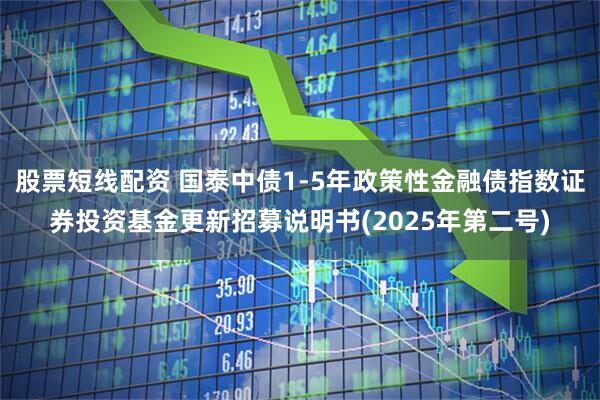 股票短线配资 国泰中债1-5年政策性金融债指数证券投资基金更新招募说明书(2025年第二号)