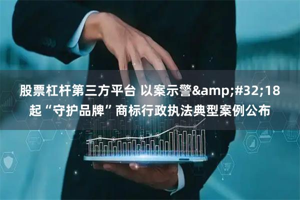 股票杠杆第三方平台 以案示警&#32;18起“守护品牌”商标行政执法典型案例公布