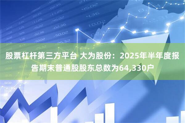 股票杠杆第三方平台 大为股份：2025年半年度报告期末普通股股东总数为64,330户