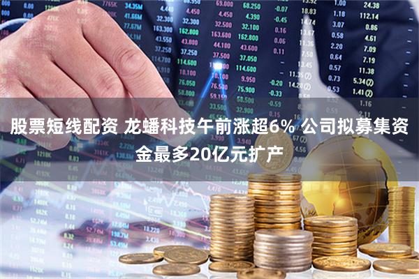 股票短线配资 龙蟠科技午前涨超6% 公司拟募集资金最多20亿元扩产