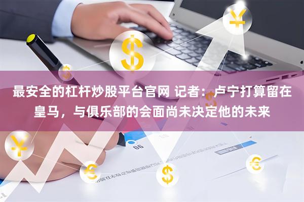 最安全的杠杆炒股平台官网 记者：卢宁打算留在皇马，与俱乐部的会面尚未决定他的未来