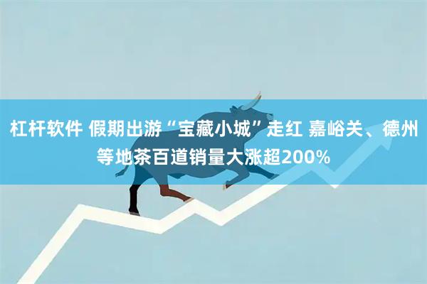 杠杆软件 假期出游“宝藏小城”走红 嘉峪关、德州等地茶百道销量大涨超200%