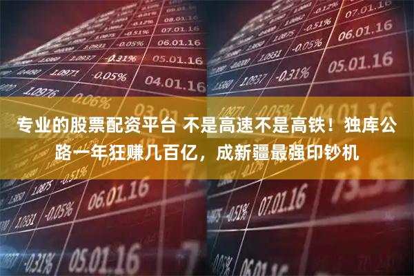 专业的股票配资平台 不是高速不是高铁！独库公路一年狂赚几百亿，成新疆最强印钞机