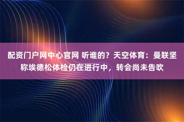配资门户网中心官网 听谁的？天空体育：曼联坚称埃德松体检仍在进行中，转会尚未告吹