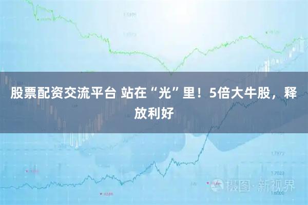 股票配资交流平台 站在“光”里！5倍大牛股，释放利好